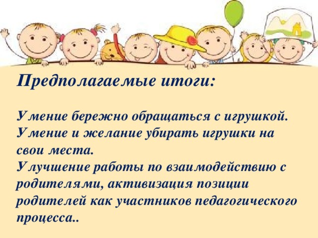 Предполагаемые итоги:   Умение бережно обращаться с игрушкой. Умение и желание убирать игрушки на свои места.  Улучшение работы по взаимодействию с родителями, активизация позиции родителей как участников педагогического процесса.. 
