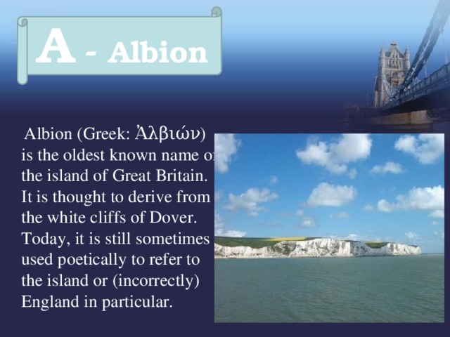 A - Albion   Albion (Greek: Ἀλβιών) is the oldest known name of the island of Great Britain. It is thought to derive from the white cliffs of Dover. Today, it is still sometimes used poetically to refer to the island or (incorrectly) England in particular. 