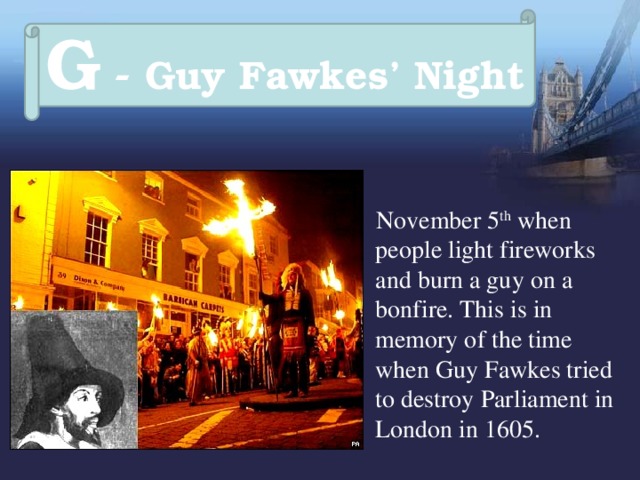 G - Guy Fawkes’ Night  November 5 th when people light fireworks and burn a guy on a bonfire. This is in memory of the time when Guy Fawkes tried to destroy Parliament in London in 1605. 