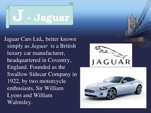 J - Jaguar  Jaguar Cars Ltd . , better known simply as Jaguar is a British luxury car manufacturer, headquartered in Coventry, England.  Founded as the Swallow Sidecar Company in 1922, by two motorcycle enthusiasts, Sir William Lyons and William Walmsley. 