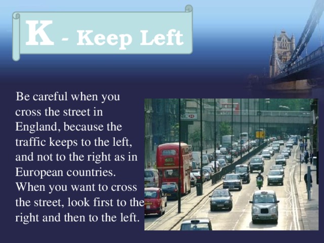 K - Keep Left  Be careful when you cross the street in England, because the traffic keeps to the left, and not to the right as in European countries. When you want to cross the street, look first to the right and then to the left. 
