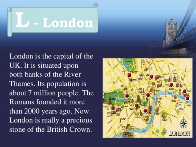 L - London  London is the capital of the UK. It is situated upon both banks of the River Thames. Its population is about 7 million people. The Romans founded it more than 2000 years ago. Now London is really a precious stone of the British Crown.  