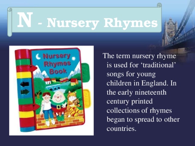 N - Nursery Rhymes  The term nursery rhyme is used for ‘traditional’ songs for young children in England. In the early nineteenth century printed collections of rhymes began to spread to other countries. 