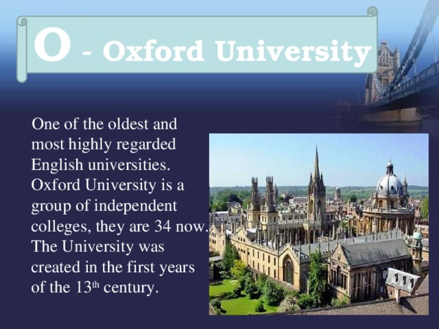O - Oxford University  One of the oldest and most highly regarded English universities. Oxford University is a group of independent colleges, they are 34 now. The University was created in the first years of the 13 th century. 