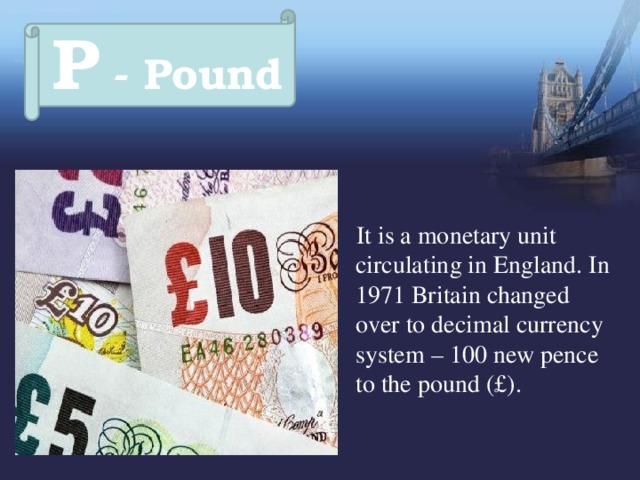 P - Pound  It is a monetary unit circulating in England. In 1971 Britain changed over to decimal currency system – 100 new pence to the pound (£). 