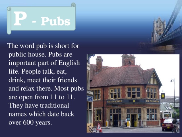 P - Pubs  The word pub is short for public house. Pubs are important part of English life. People talk, eat, drink, meet their friends and relax there. Most pubs are open from 11 to 11. They have traditional names which date back over 600 years. 