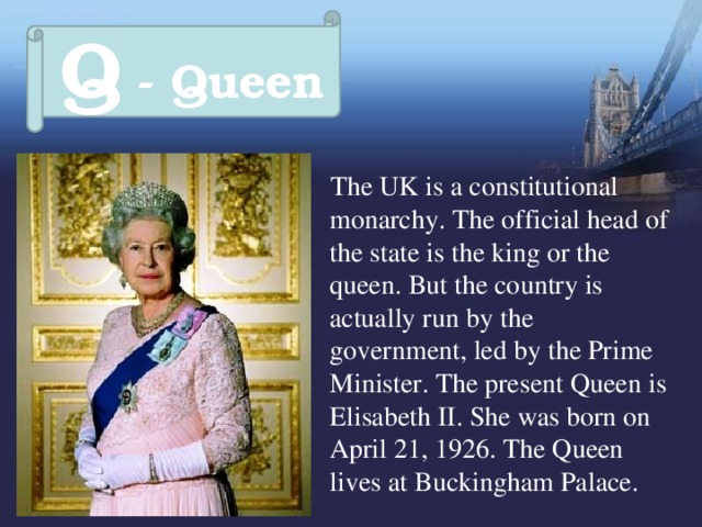 Q - Queen  The UK is a constitutional monarchy. The official head of the state is the king or the queen. But the country is actually run by the government, led by the Prime Minister. The present Queen is Elisabeth II. She was born on April 21, 1926. The Queen lives at Buckingham Palace. 