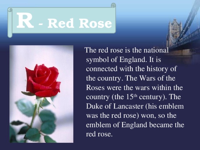R - Red Rose  The red rose is the national symbol of England. It is connected with the history of the country. The Wars of the Roses were the wars within the country (the 15 th century). The Duke of Lancaster (his emblem was the red rose) won, so the emblem of England became the red rose. 