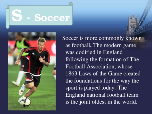 S - Soccer  Soccer is more commonly known as football . The modern game was codified in England following the formation of The Football Association, whose 1863 Laws of the Game created the foundations for the way the sport is played today.  The England national football team is the joint oldest in the world. 