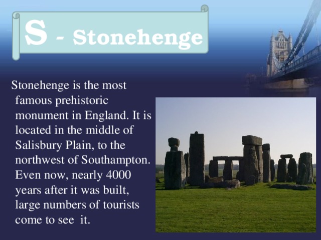 S - Stonehenge  Stonehenge is the most famous prehistoric monument in England. It is located in the middle of Salisbury Plain, to the northwest of Southampton. Even now, nearly 4000 years after it was built, large numbers of tourists come to see it. 