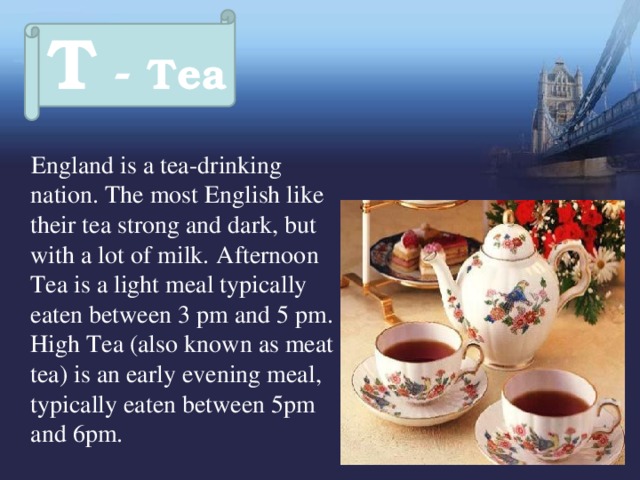 T - Tea  England is a tea-drinking nation. The most English like their tea strong and dark, but with a lot of milk.  Afternoon Tea is a light meal typically eaten between 3 pm and 5 pm.  High Tea (also known as meat tea) is an early evening meal, typically eaten between 5pm and 6pm. 