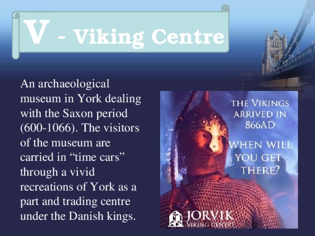 V - Viking Centre  An archaeological museum in York dealing with the Saxon period (600-1066). The visitors of the museum are carried in “time cars” through a vivid recreations of York as a part and trading centre under the Danish kings. 