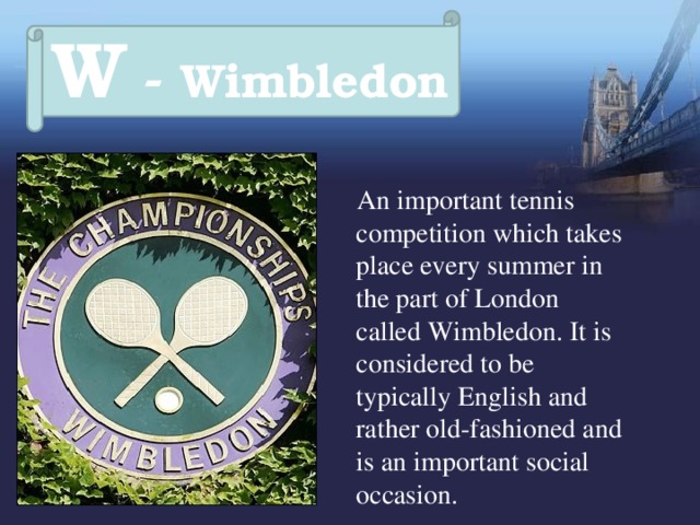 W - Wimbledon  An important tennis competition which takes place every summer in the part of London called Wimbledon. It is considered to be typically English and rather old-fashioned and is an important social occasion. 