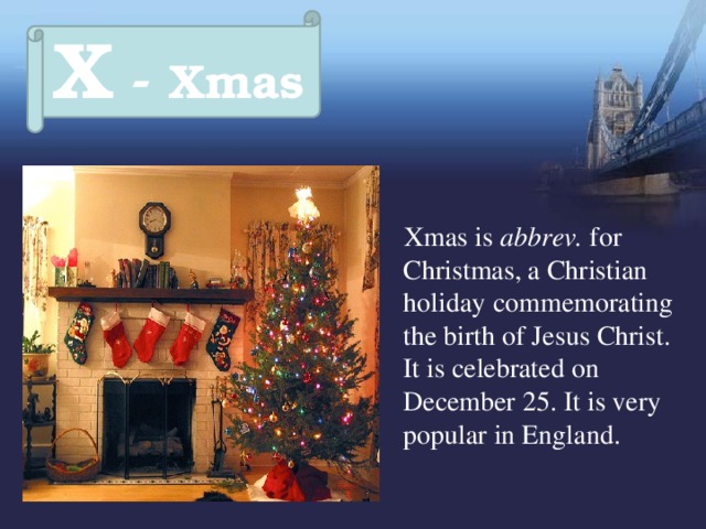 X - Xmas  Xmas is abbrev. for Christmas, a Christian holiday  commemorating the birth of Jesus Christ.  It is celebrated on December 25. It is very popular in England. 