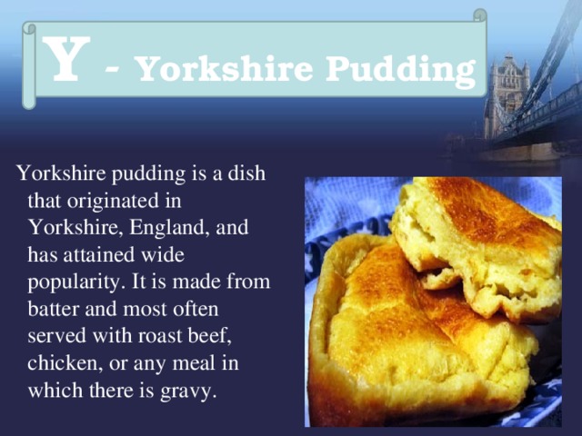 Y - Yorkshire Pudding  Yorkshire pudding is a dish that originated in Yorkshire, England, and has attained wide popularity. It is made from batter and most often served with roast beef, chicken, or any meal in which there is gravy. 