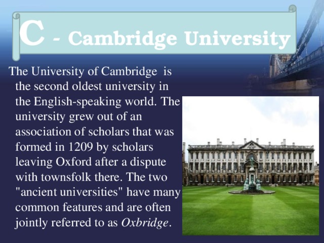 C - Cambridge University  The University of Cambridge  is the second oldest university in the English-speaking world.  The university grew out of an association of scholars that was formed in 1209 by scholars leaving Oxford after a dispute with townsfolk there. The two 