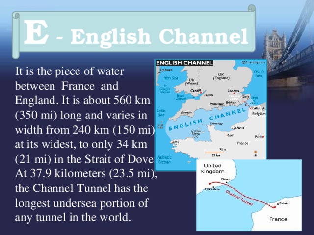 E - English Channel  It is the piece of water between France and England. It is about 560 km (350 mi) long and varies in width from 240 km (150 mi) at its widest, to only 34 km (21 mi) in the Strait of Dover.  At 37.9 kilometers (23.5 mi), the Channel Tunnel has the longest undersea portion of any tunnel in the world. 
