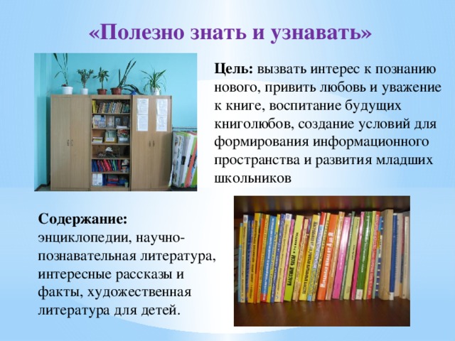 «Полезно знать и узнавать» Цель: вызвать интерес к познанию нового, привить любовь и уважение к книге, воспитание будущих книголюбов, создание условий для формирования информационного пространства и развития младших школьников Содержание: энциклопедии, научно-познавательная литература, интересные рассказы и факты, художественная литература для детей.  