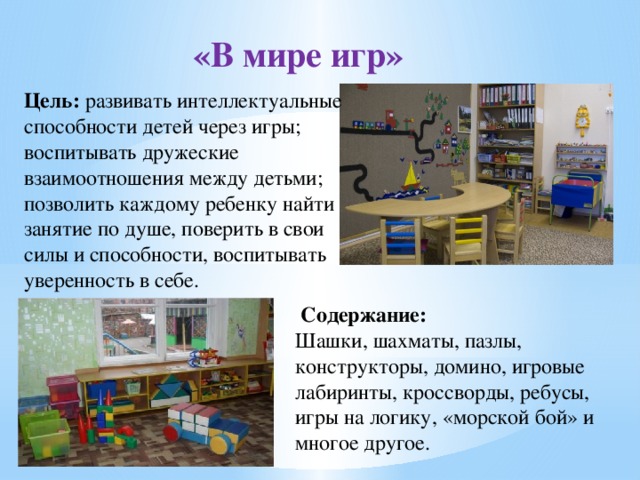 «В мире игр» Цель: развивать интеллектуальные способности детей через игры; воспитывать дружеские взаимоотношения между детьми; позволить каждому ребенку найти занятие по душе, поверить в свои силы и способности, воспитывать уверенность в себе.  Содержание: Шашки, шахматы, пазлы, конструкторы, домино, игровые лабиринты, кроссворды, ребусы, игры на логику, «морской бой» и многое другое. 