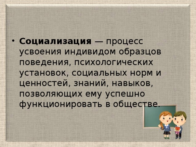 Социализация  — процесс усвоения индивидом образцов поведения, психологических установок, социальных норм и ценностей, знаний, навыков, позволяющих ему успешно функционировать в обществе.