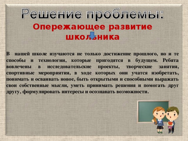 Опережающее развитие школьника  В нашей школе изучаются не только достижение прошлого, но и те способы и технологии, которые пригодятся в будущем. Ребята вовлечены в исследовательские проекты, творческие занятия, спортивные мероприятия, в ходе которых они учатся изобретать, понимать и осваивать новое, быть открытыми и способными выражать свои собственные мысли, уметь принимать решения и помогать друг другу, формулировать интересы и осознавать возможности.