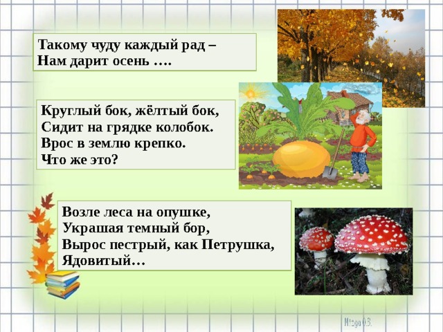 Такому чуду каждый рад – Нам дарит осень …. Круглый бок, жёлтый бок, Сидит на грядке колобок. Врос в землю крепко. Что же это? Возле леса на опушке, Украшая темный бор, Вырос пестрый, как Петрушка, Ядовитый… 
