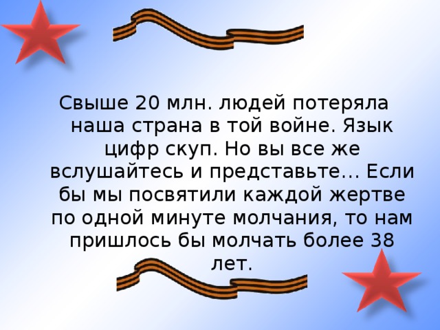 Свыше 20 млн. людей потеряла наша страна в той войне. Язык цифр скуп. Но вы все же вслушайтесь и представьте… Если бы мы посвятили каждой жертве по одной минуте молчания, то нам пришлось бы молчать более 38 лет. 