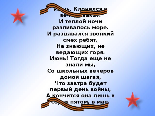 Июнь. Клонился к вечеру закат. И теплой ночи разливалось море. И раздавался звонкий смех ребят, Не знающих, не ведающих горя. Июнь! Тогда еще не знали мы, Со школьных вечеров домой шагая, Что завтра будет первый день войны, А кончится она лишь в сорок пятом, в мае. 