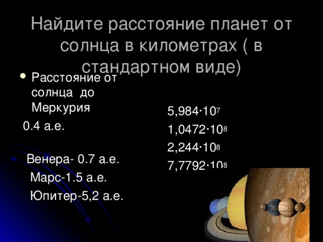 Найдите расстояние планет от солнца в километрах ( в стандартном виде) 5,984 · 10 7 1,0472 · 10 8 2,244 · 10 8 7,7792 · 10 8 Расстояние от солнца до Меркурия  0.4 а.е.  Венера- 0.7 а.е.  Марс-1.5 а.е.  Юпитер-5,2 а.е.