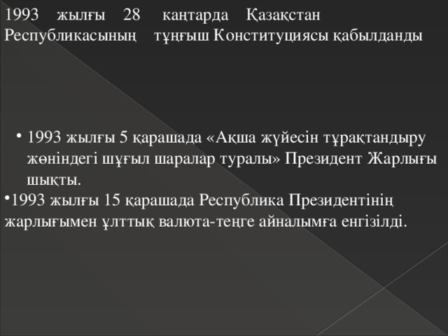 1993 жылғы 28 каңтарда Қазақстан Республикасының тұңғыш Конституциясы қабылданды 1993 жылғы 5 қарашада «Ақша жүйесін тұрақтандыру жөніндегі шұғыл шаралар туралы» Президент Жарлығы шықты. 1993 жылғы 5 қарашада «Ақша жүйесін тұрақтандыру жөніндегі шұғыл шаралар туралы» Президент Жарлығы шықты. 1993 жылғы 15 қарашада Республика Президентінің жарлығымен ұлттық валюта-теңге айналымға енгізілді. 