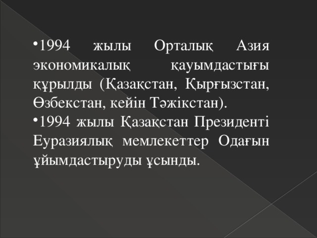 1994 жылы Орталық Азия экономикалық қауымдастығы құрылды (Қазақстан, Қырғызстан, Өзбекстан, кейін Тәжікстан). 1994 жылы Қазақстан Президенті Еуразиялық мемлекеттер Одағын ұйымдастыруды ұсынды. 