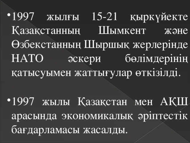 1997 жылғы 15-21 қыркүйекте Қазақстанның Шымкент және Өзбекстанның Шыршық жерлерінде НАТО әскери бөлімдерінің қатысуымен жаттығулар өткізілді. 1997 жылғы 15-21 қыркүйекте Қазақстанның Шымкент және Өзбекстанның Шыршық жерлерінде НАТО әскери бөлімдерінің қатысуымен жаттығулар өткізілді. 1997 жылы Қазақстан мен АҚШ арасында экономикалық әріптестік бағдарламасы жасалды. 1997 жылы Қазақстан мен АҚШ арасында экономикалық әріптестік бағдарламасы жасалды. 
