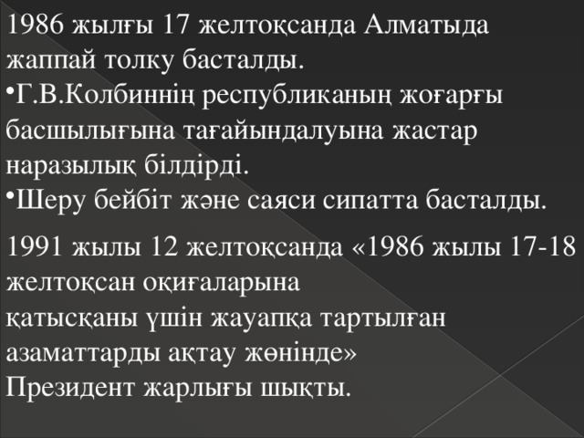 1986 жылғы 17 желтоқсанда Алматыда жаппай толку басталды. Г.В.Колбиннің республиканың жоғарғы басшылығына тағайындалуына жастар наразылық білдірді. Шеру бейбіт және саяси сипатта басталды. 1991 жылы 12 желтоқсанда «1986 жылы 17-18 желтоқсан оқиғаларына  қатысқаны үшін жауапқа тартылған азаматтарды ақтау жөнінде»  Президент жарлығы шықты. 
