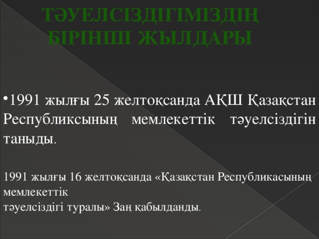 Тәуелсіздігіміздің Бірінші жылдары 1991 жылғы 25 желтоқсанда АҚШ Қазақстан Республиксының мемлекеттік тәуелсіздігін таныды . 1991 жылғы 16 желтоқсанда «Қазақстан Республикасының мемлекеттік  тәуелсіздігі туралы» Заң қабылданды . 