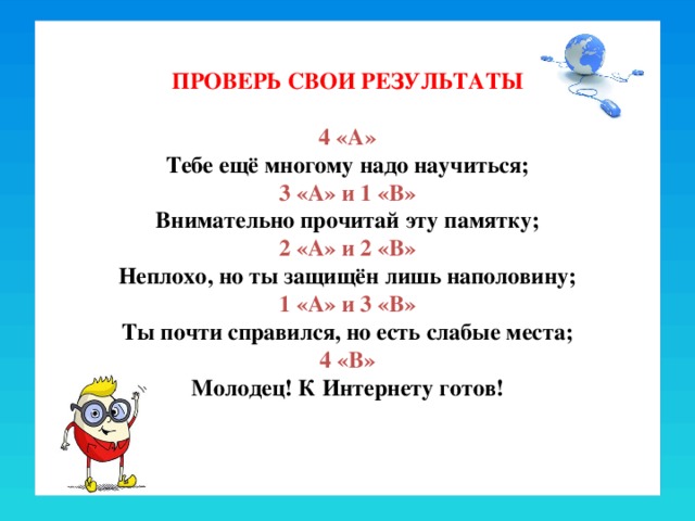 ПРОВЕРЬ СВОИ РЕЗУЛЬТАТЫ   4 «А»  Тебе ещё многому надо научиться;  3 «А» и 1 «В»  Внимательно прочитай эту памятку;  2 «А» и 2 «В»  Неплохо, но ты защищён лишь наполовину;  1 «А» и 3 «В»  Ты почти справился, но есть слабые места;  4 «В»  Молодец! К Интернету готов!   