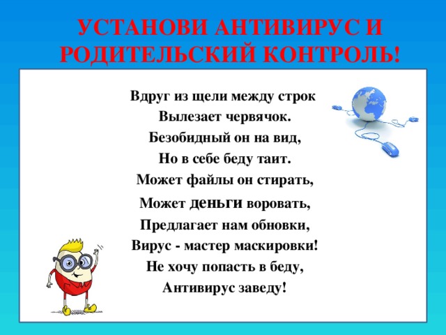 Установи антивирус и родительский контроль! Вдруг из щели между строк Вылезает червячoк. Безобидный он на вид, Но в себе беду таит. Может файлы он стирать, Может деньги воровать, Предлагает нам обновки, Вирус - мастер маскировки! Не хочу попасть в беду, Антивирус заведу! 