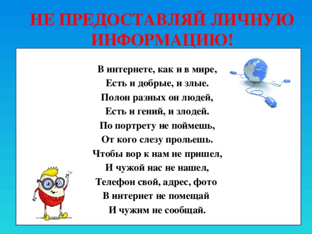 Не предоставляй личную информацию! В интернете, как и в мире, Есть и добрые, и злые. Полон разных он людей, Есть и гений, и злодей. По портрету не поймешь, От кого слезу прольешь. Чтобы вор к нам не пришел, И чужой нас не нашел, Телефон свой, адрес, фото В интернет не помещай И чужим не сообщай. 