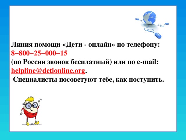 Линия помощи «Дети - онлайн» по телефону: 8−800−25−000−15  (по России звонок бесплатный) или по e-mail: helpline@detionline.org .  Специалисты посоветуют тебе, как поступить.   