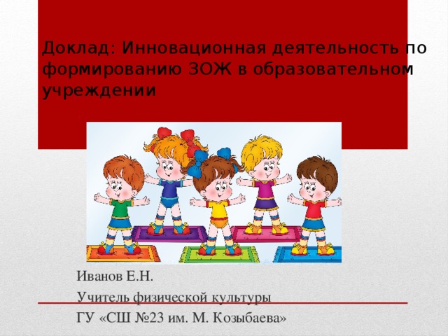 Доклад: Инновационная деятельность по формированию ЗОЖ в образовательном учреждении   Иванов Е.Н. Учитель физической культуры ГУ «СШ №23 им. М. Козыбаева» 