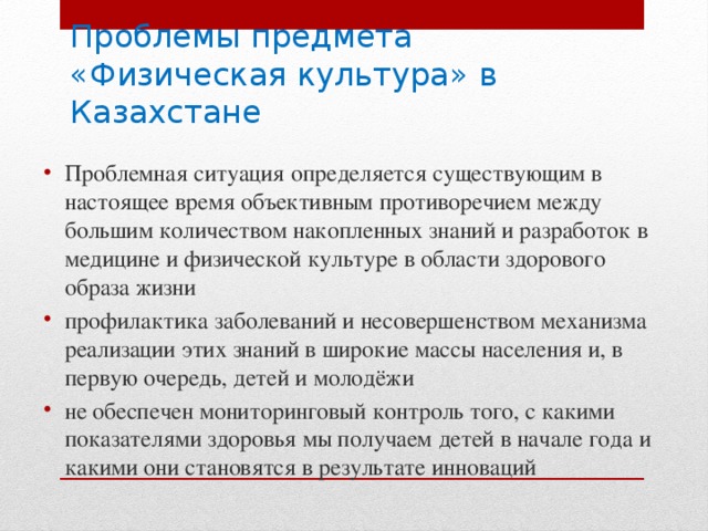 Проблемы предмета  «Физическая культура» в Казахстане Проблемная ситуация определяется существующим в настоящее время объективным противоречием между большим количеством накопленных знаний и разработок в медицине и физической культуре в области здорового образа жизни профилактика заболеваний и несовершенством механизма реализации этих знаний в широкие массы населения и, в первую очередь, детей и молодёжи не обеспечен мониторинговый контроль того, с какими показателями здоровья мы получаем детей в начале года и какими они становятся в результате инноваций 