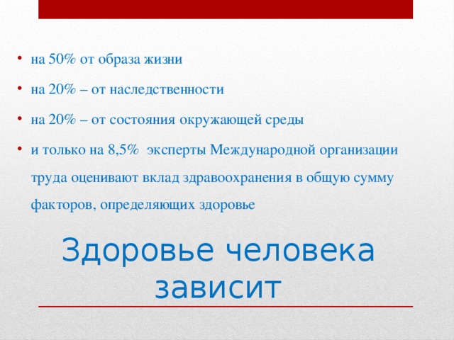 на 50% от образа жизни на 20% – от наследственности на 20% – от состояния окружающей среды и только на 8,5%  эксперты Международной организации труда оценивают вклад здравоохранения в общую сумму факторов, определяющих здоровье Здоровье человека зависит 
