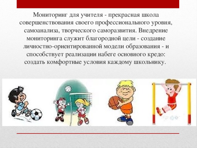 Мониторинг для учителя - прекрасная школа совершенствования своего профессионального уровня, самоанализа, творческого саморазвития. Внедрение мониторинга служит благородной цели - создание личностно-ориентированной модели образования - и способствует реализации набеге основного кредо: создать комфортные условия каждому школьнику. 