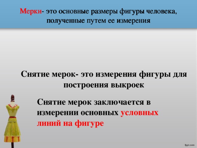 Мерки - это основные размеры фигуры человека, полученные путем ее измерения Мерки - это основные размеры фигуры человека, полученные путем ее измерения Снятие мерок- это измерения фигуры для построения выкроек Снятие мерок заключается в измерении основных условных линий на фигуре 