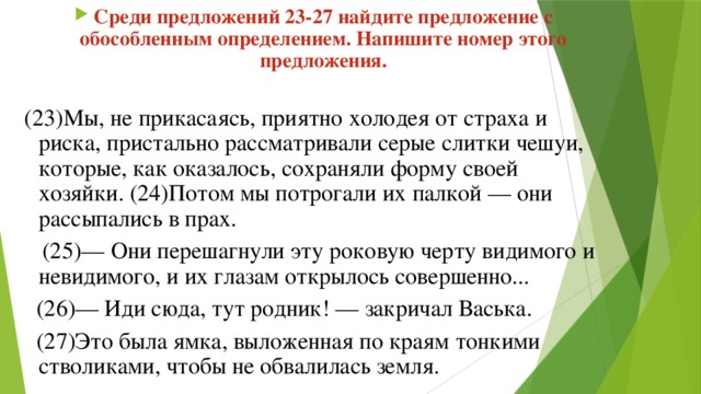 Среди предложений 23-27 найдите предложение с обособленным определением. Напишите номер этого предложения.  (23)Мы, не прикасаясь, приятно холодея от страха и риска, пристально рассматривали серые слитки чешуи, которые, как оказалось, сохраняли форму своей хозяйки. (24)Потом мы потрогали их палкой — они рассыпались в прах.  (25)— Они перешагнули эту роковую черту видимого и невидимого, и их глазам открылось совершенно...  (26)— Иди сюда, тут родник! — закричал Васька.  (27)Это была ямка, выложенная по краям тонкими стволиками, чтобы не обвалилась земля. 