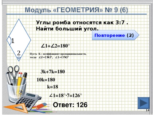 Углы ромба относятся как 3:7 . Найти больший угол. Повторение (2) ∠ 1+∠2=180° Пусть K – коэффициент пропорциональности, тогда ∠2=(3k)°, ∠1=(7k)°  3k+7k=180 10k=180 k=18 ∠ 1=18°∙7=126° Ответ: 126   
