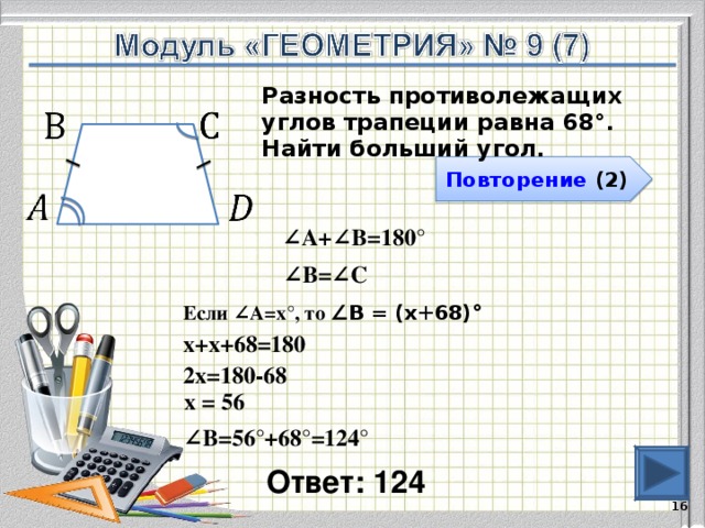 Разность противолежащих углов трапеции равна 68°. Найти больший угол. Повторение (2) ∠ А+∠В=180° ∠ В=∠С Если ∠А=х°, то ∠В = (х+68)°  х+х+68=180 2х=180-68 х = 56 ∠ В=56°+68°=124° Ответ: 124   