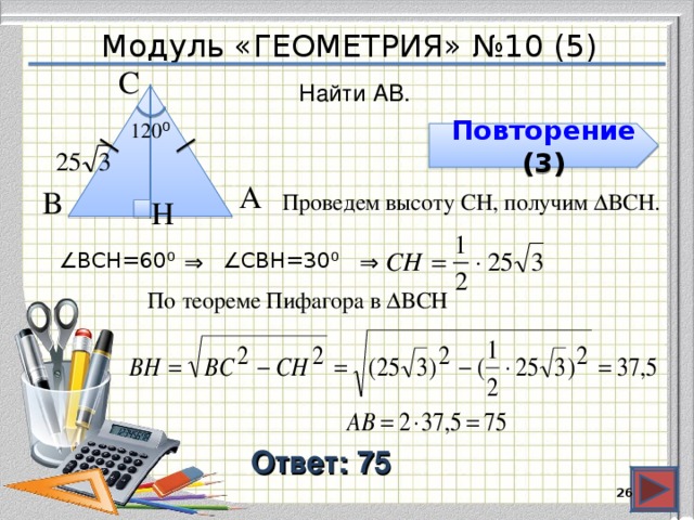 Модуль «ГЕОМЕТРИЯ» №10 (5) С  Найти AB. 120 ⁰  Повторение ( 3 ) А  В  Проведем высоту CH, получим ∆ВCH. H  ∠ ВCH=60 ⁰ ⇒  ∠ CВH=30 ⁰ ⇒  По теореме Пифагора в ∆BCH Ответ: 75  