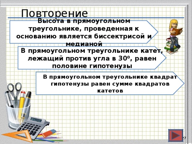 Повторение Высота в прямоугольном треугольнике, проведенная к основанию является биссектрисой  и медианой В прямоугольном треугольнике катет, лежащий против угла в 30⁰, равен половине гипотенузы В прямоугольном треугольнике квадрат гипотенузы равен сумме квадратов катетов  