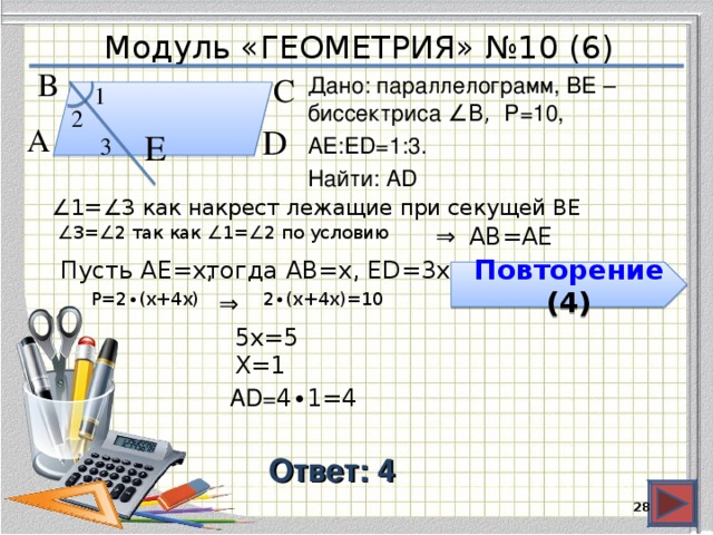 Модуль «ГЕОМЕТРИЯ» №10 (6) В  С  Дано: параллелограмм, BE – биссектриса ∠B, P=10, АЕ:ЕD=1:3. Найти: AD 1  2  D  А  Е  3  ∠ 1=∠3 как накрест лежащие при секущей ВЕ АВ=АЕ ∠ 3=∠2 так как ∠1=∠2 по условию ⇒  Пусть АЕ=х, тогда АВ=х, ЕD=3х  Повторение (4) 2 ∙(х+4х)=10  Р=2 ∙(х+4х)  ⇒  5х=5  Х=1  AD= 4 ∙ 1 =4 Ответ: 4  