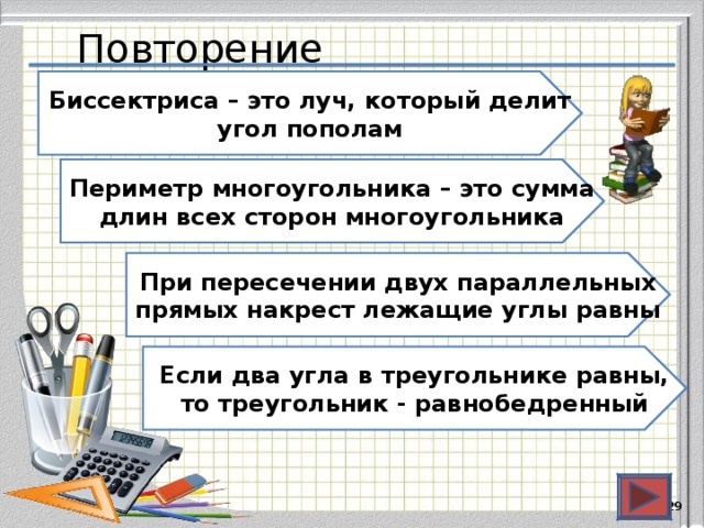Повторение Биссектриса – это луч, который делит угол пополам Периметр многоугольника – это сумма длин всех сторон многоугольника При пересечении двух параллельных прямых накрест лежащие углы равны Если два угла в треугольнике равны, то треугольник - равнобедренный  